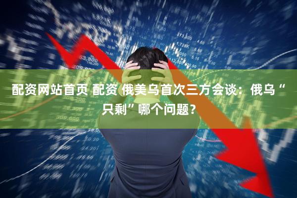 配资网站首页 配资 俄美乌首次三方会谈：俄乌“只剩”哪个问题？