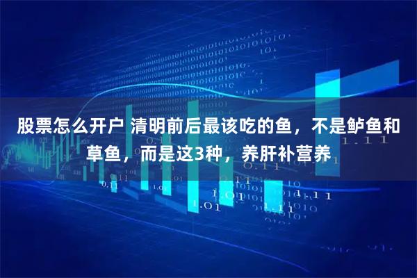 股票怎么开户 清明前后最该吃的鱼，不是鲈鱼和草鱼，而是这3种，养肝补营养