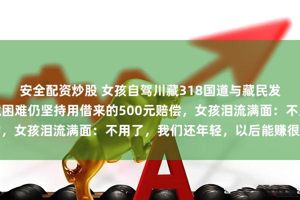 安全配资炒股 女孩自驾川藏318国道与藏民发生剐蹭，藏族大哥家境困难仍坚持用借来的500元赔偿，女孩泪流满面：不用了，我们还年轻，以后能赚很多钱的