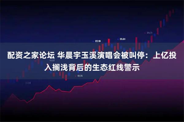 配资之家论坛 华晨宇玉溪演唱会被叫停：上亿投入搁浅背后的生态红线警示