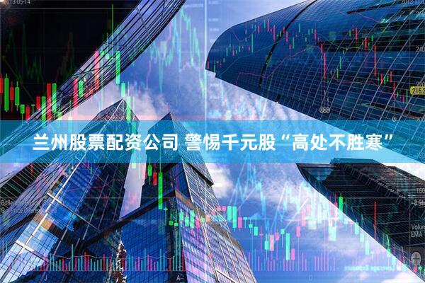 兰州股票配资公司 警惕千元股“高处不胜寒”