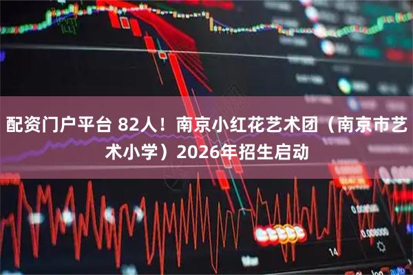 配资门户平台 82人！南京小红花艺术团（南京市艺术小学）2026年招生启动