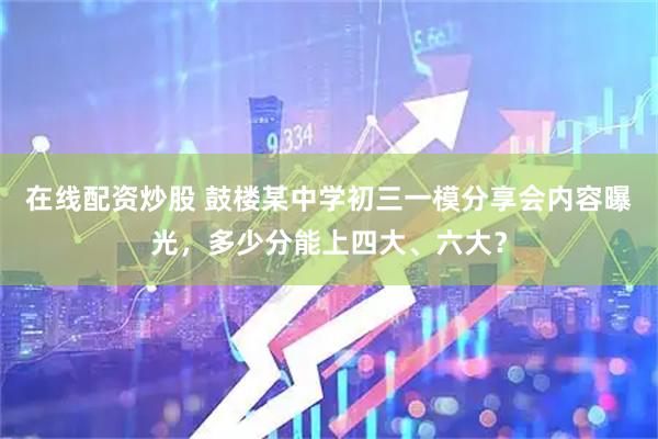 在线配资炒股 鼓楼某中学初三一模分享会内容曝光，多少分能上四大、六大？