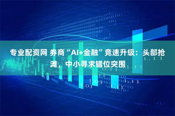 专业配资网 券商“AI+金融”竞速升级：头部抢滩，中小寻求错位突围