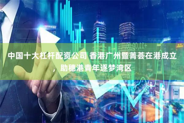 中国十大杠杆配资公司 香港广州暨菁荟在港成立，助穗港青年逐梦湾区