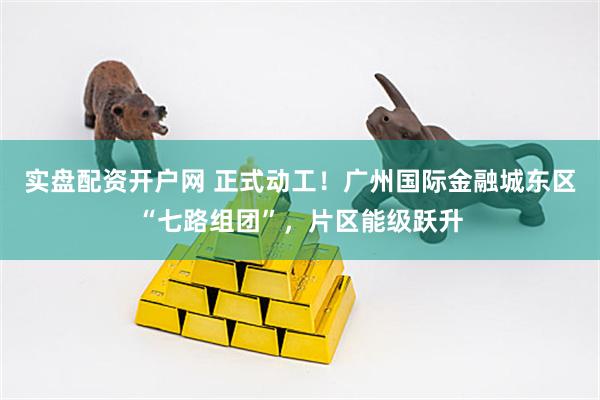 实盘配资开户网 正式动工！广州国际金融城东区“七路组团”，片区能级跃升