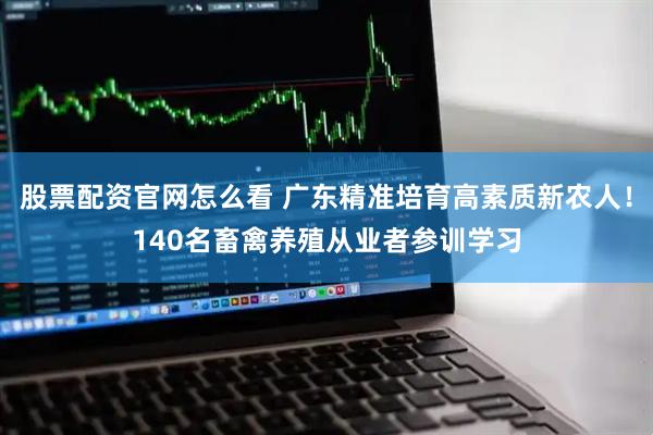 股票配资官网怎么看 广东精准培育高素质新农人！140名畜禽养殖从业者参训学习