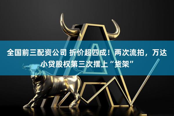 全国前三配资公司 折价超四成！两次流拍，万达小贷股权第三次摆上“货架”