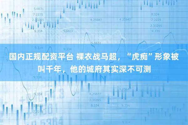 国内正规配资平台 裸衣战马超，“虎痴”形象被叫千年，他的城府其实深不可测