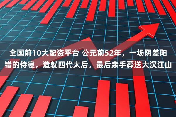 全国前10大配资平台 公元前52年，一场阴差阳错的侍寝，造就四代太后，最后亲手葬送大汉江山