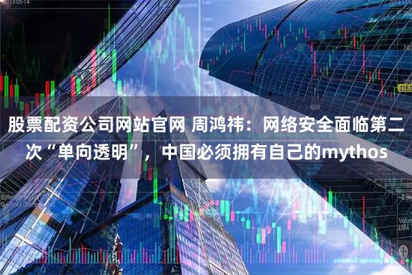 股票配资公司网站官网 周鸿祎：网络安全面临第二次“单向透明”，中国必须拥有自己的mythos