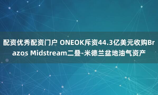配资优秀配资门户 ONEOK斥资44.3亿美元收购Brazos Midstream二叠‑米德兰盆地油气资产