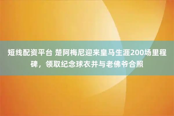 短线配资平台 楚阿梅尼迎来皇马生涯200场里程碑，领取纪念球衣并与老佛爷合照