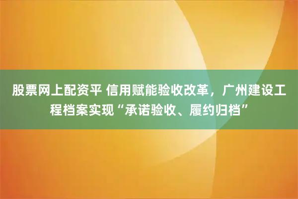 股票网上配资平 信用赋能验收改革,广州建设工程档案实现“承诺验收、履约归档”